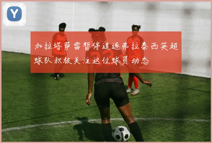 加拉塔萨雷暂停追逐弗拉泰西英超球队积极关注这位球员动态