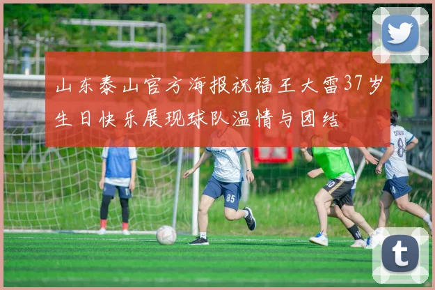 山东泰山官方海报祝福王大雷37岁生日快乐展现球队温情与团结