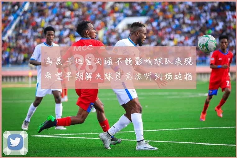 乌度卡坦言沟通不畅影响球队表现希望早期解决球员无法听到场边指令