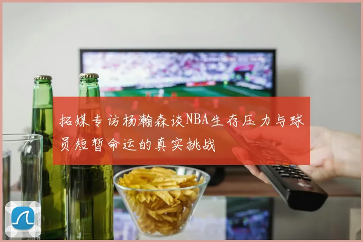 拓媒专访杨瀚森谈NBA生存压力与球员短暂命运的真实挑战