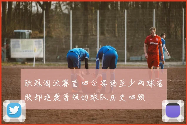 欧冠淘汰赛首回合客场至少两球落败却逆袭晋级的球队历史回顾