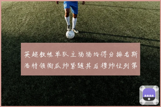 英超教练单队主场场均得分排名斯洛特领衔瓜帅紧随其后穆帅位列第五