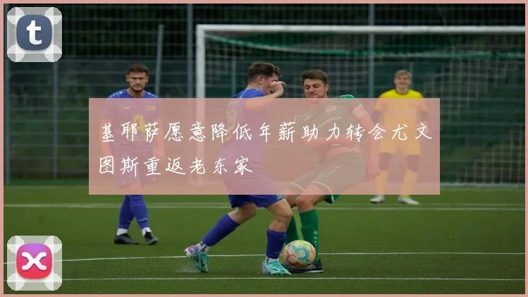 基耶萨愿意降低年薪助力转会尤文图斯重返老东家
