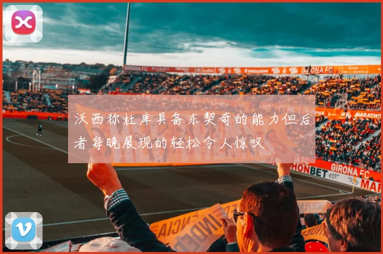 沃西称杜库具备东契奇的能力但后者每晚展现的轻松令人惊叹